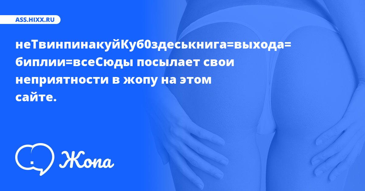 Что посылает в жопу неТвинпинакуйКуб0здеськнига=выхода= биплии=всеСюды? • ass.hixx.ru