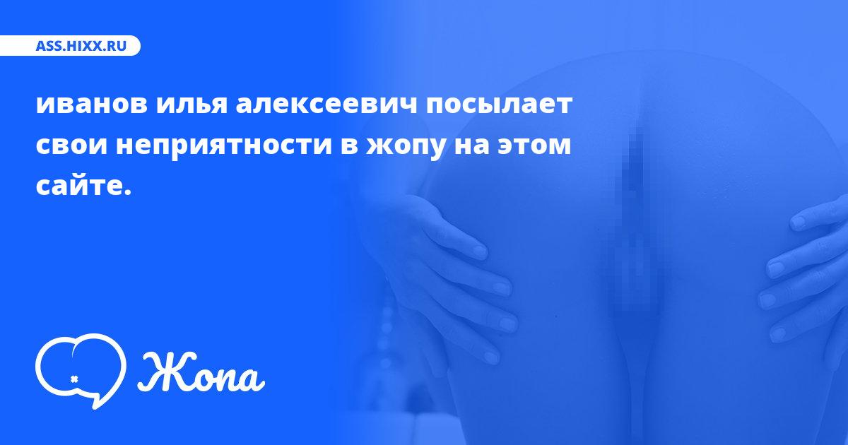 Что посылает в жопу иванов илья алексеевич? • ass.hixx.ru