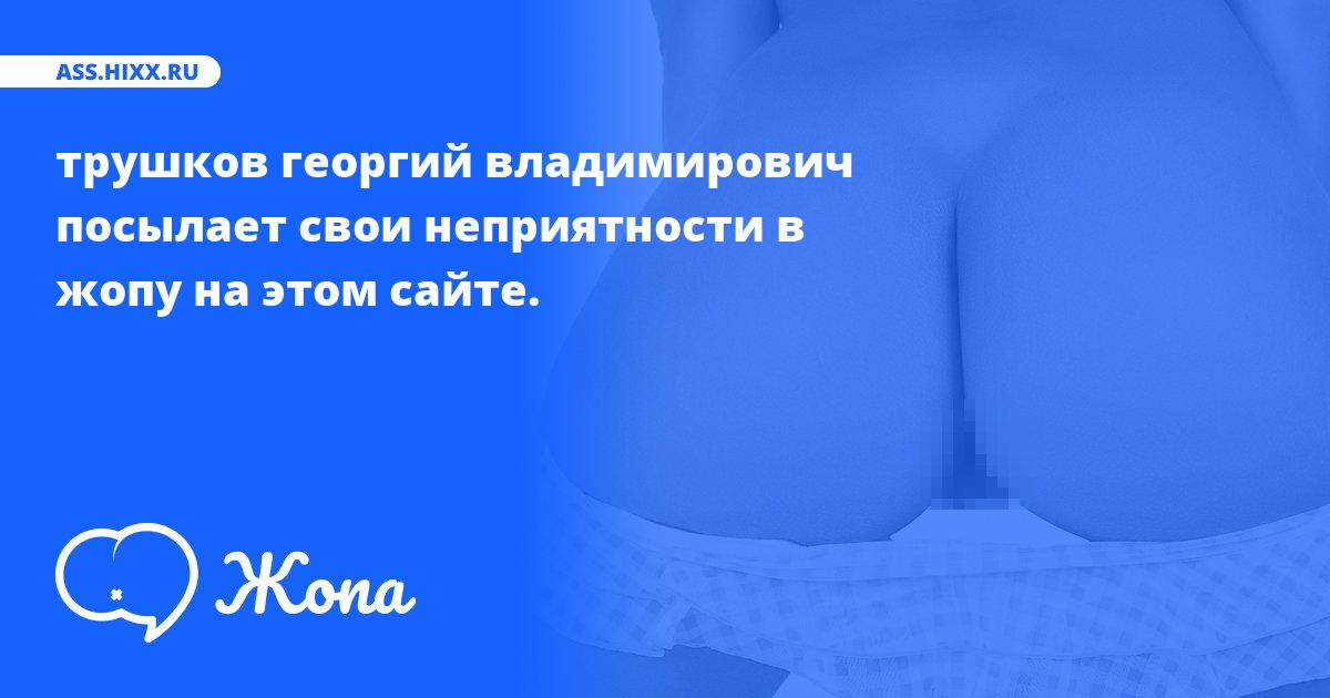 Что посылает в жопу трушков георгий владимирович? • ass.hixx.ru