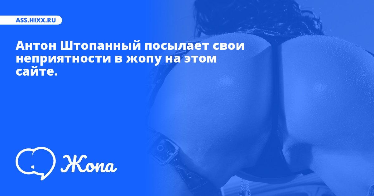 Что посылает в жопу Антон Штопанный? • ass.hixx.ru